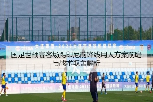 国足世预赛客场踢印尼前锋线用人方案前瞻与战术取舍解析